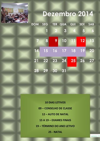 DOM SEG TER QUA QUI SEX SAB
1 2 3 4 5 6
7 8 9 10 11 12 13
14 15 16 17 18 19 20
21 22 23 24 25 26 27
28 29 30 31
Dezembro 2014
www.ca
10 DIAS LETIVOS
09 – CONSELHO DE CLASSE
12 – AUTO DE NATAL
15 A 19 – EXAMES FINAIS
19 – TÉRMINO DO ANO LETIVO
25 - NATAL
 