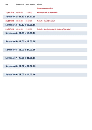 Dia Hora Início Hora Término Evento
Semana de Dezembro
14/12/2015 08:00:00 12:00:00 Reunião Geral de Dezembro
Semana 42 - 21.12 a 27.12.15
25/12/2015 00:00:00 23:59:59 Feriado - Natal (6ª feira)
Semana 43 - 28.12 a 03.01.16
01/01/2016 00:00:00 23:59:59 Feriado - Confraternização Universal (6a feira)
Semana 44 - 04.01 a 10.01.16
Semana 45 - 11.01 a 17.01.16
Semana 46 - 18.01 a 24.01.16
Semana 47 - 25.01 a 31.01.16
Semana 48 - 01.02 a 07.02.16
Semana 49 - 08.02 a 14.02.16
 