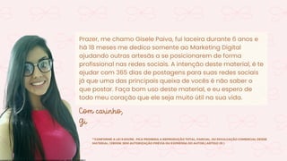 Prazer, me chamo Gisele Paiva, fui laceira durante 6 anos e
há 18 meses me dedico somente ao Marketing Digital
ajudando outras artesãs a se posicionarem de forma
profissional nas redes sociais. A intenção deste material, é te
ajudar com 365 dias de postagens para suas redes sociais
já que uma das principais queixa de vocês é não saber o
que postar. Faça bom uso deste material, e eu espero de
todo meu coração que ele seja muito útil na sua vida.
Com carinho,
Gi
**CONFORME A LEI 9.610/98 , FICA PROIBIDA A REPRODUÇÃO TOTAL, PARCIAL, OU DIVULGAÇÃO COMERCIAL DESSE
MATERIAL / EBOOK SEM AUTORIZAÇÃO PRÉVIA OU EXPRESSA DO AUTOR.( ARTIGO 29 )
Licensed to Maria Rejane da Silva - daniellessrodrigues@gmail.com - HP154616727729617
 