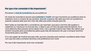 Por que criar conteúdo é tão importante?
Pra elevar o nível de consciência da sua audiência!
Os níveis de consciência servem para entender e “medir” em que momento sua audiência está na
trajetória rumo a compra de seu produto. Quando a pessoa não sabe que tem um problema e
quando a pessoa sabe que tem mas não sabe que existe solução para ele.
Nem todas as mamães têm a consciência, por exemplo, que para o lacinho não quebrar o
cabelinho ou machucar na hora de tirar, o ideal é usar um bico de pato todo forradinho. Eu e
você sabemos disso porque somos desse meio, mas a grande maioria das mães não sabem que
existem soluções para os problemas pelos quais elas até deixaram de usar e comprar lacinhos
novamente para a sua filha.
E é o seu papel, de mostrar pra essa mãe, que tem soluções para resolver o problema dela e fazer
com que ela volte a comprar lacinhos e de preferência com você!
Por isso é tão importante você criar conteúdo!
Licensed to Maria Rejane da Silva - daniellessrodrigues@gmail.com - HP154616727729617
 