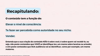O conteúdo tem a função de:
Elevar o nível de consciência;
Te fazer ser percebida como autoridade no seu nicho;
Vender;
Recapitulando:
Entenda que a sua criação de conteúdo NÃO é sobre você, é sobre quem vai recebê-lo, ou
seja, não poste conteúdos que VOCÊ se identifique (ex: um meme sobre laceiras ou artesãs),
e sim poste conteúdos que SUA audiência vai se identificar, como por exemplo, um meme
materno.
Licensed to Maria Rejane da Silva - daniellessrodrigues@gmail.com - HP154616727729617
 