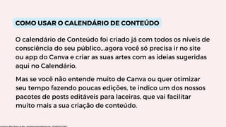 COMO USAR O CALENDÁRIO DE CONTEÚDO
O calendário de Conteúdo foi criado já com todos os níveis de
consciência do seu público...agora você só precisa ir no site
ou app do Canva e criar as suas artes com as ideias sugeridas
aqui no Calendário.
Mas se você não entende muito de Canva ou quer otimizar
seu tempo fazendo poucas edições, te indico um dos nossos
pacotes de posts editáveis para laceiras, que vai facilitar
muito mais a sua criação de conteúdo.
Licensed to Maria Rejane da Silva - daniellessrodrigues@gmail.com - HP154616727729617
 