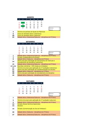 AGOSTO
            D     S     T     Q    Q     S     S

                              1      2   3     4
            5     6     7     8      9   10    11
           12    13    14     15   16    17    18
           19    20    21     22   23    24    25
           26    27    28     29   30    31                    veteranos   21

                                                               calouros    11

  4       Término do período de Ajuste de Matrícula
  6       Início do semestre letivo (veteranos)
  20      Início do semestre letivo (calouros)
  25      Sábado letivo (Veteranos/Calouros - disciplinas de 5ª feira)


                       SETEMBRO
            D     S     T     Q    Q     S     S

                                               1
            2     3     4     5      6   7     8
            9    10    11     12   13    14    15
           16    17    18     19   20    21    22
           23    24    25     26   27    28    29              veteranos   21
           30                                                  calouros    24
  1       Sábado letivo (Veteranos/Calouros - disciplinas de 6ª feira)
  7       Feriado (Independência do Brasil)
  8       Sábado letivo (Calouros - disciplinas de 6ª feira)
          Último dia para solicitação de trancamento de matrícula e
  14
          cancelamento de disciplina (veteranos)
  15      Sábado letivo (Veteranos/Calouros - disciplinas de 6ª feira)
17 a 21   Reuniões ordinárias - CPA (todas as Unidades)
  21      Término do prazo para aplicação da 1ª avaliação (veteranos)
  21      Último dia para solicitação de complementação de estudos
  22      Sábado letivo (Calouros - disciplinas de 2ª feira)
  28      Último dia para solicitação de cancelamento de disciplina
  29      Sábado letivo (Calouros - disciplinas de 6ª feira)



                        OUTUBRO
            D     S     T     Q    Q     S     S

                                               1
                  1     2     3      4   5     6
            7     8     9     10   11    12    13
           14    15    16     17   18    19    20
           21    22    23     24   25    26    27
           28    29    30     31                               veteranos   24

                                                               calouros    25

  1       Sábado letivo (Veteranos/Calouros - disciplinas de 6ª feira)

  5       Término do prazo para aplicação da 1ª avaliação (calouros)
  6       Sábado letivo (Veteranos/Calouros - disciplinas de 6ª feira)
  12      Feriado (Nossa Senhora Aparecida)
  13      Recesso

  15      Feriado (Comemoração do Dia do Professor)

  20      Sábado letivo (Calouros - disciplinas de 2ª feira)

  27      Sábado letivo (Veteranos/Calouros - disciplinas de 6ª feira)
 
