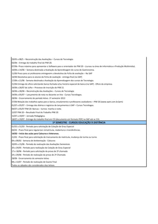 29/05 a 08/5 – Reconstrução das Avaliações – Cursos de Tecnologia.
03/06 – Entrega do trabalho final do PIM 20.
07/06– Prazo máximo para apresentar o Software para o orientador do PIM 20 – (cursos na área de Informática e Produção Multimidia).
10/06 a 14/06 – Semana destinada a Avaliação da Aprendizagem do curso de Gastronomia.
11/06 Prazo para os professores entregarem a devolutiva da Ficha de avaliação – Na SAP
14/06 Devolutiva para os alunos da Ficha de avaliação - entrega final (na SAP)
17/06 a 21/06 - Semana destinada a Avaliação da Aprendizagem dos cursos de Tecnologia.
21/06 Entrega do ofício solicitando banca fechada e/ou horário especial de banca (na SAP) - Ofício da empresa.
24/06 a 26/07 de Julho – Processo de Inscrição do PIM 21
24/06 a 28/06 – Reconstrução das Avaliações – Cursos de Tecnologia
24/06 a 05/07 – Lançamento de nota no docente on-line - Cursos Tecnólogos.
28/06 – Encerramento do período letivo. 1º semestre 2013
27/06 Relação dos trabalhos aptos para a banca, ensalamento e professores avaliadores – PIM 20 (www.opet.com.br/pim)
01/07 a 05/07 – Entrega dos diários e registros de lançamentos à SAP – Cursos Tecnólogos.
04/07 a 05/07 PIM 20: Bancas – turnos: manha e noite.
15/07 PIM 20 – Resultado Final do Trabalho PIM 20
15/07 a 19/07 – Jornada Pedagógica.
18/07 a 19/07 - Entrega do trabalho final em CD (documento em formato PDF) na SAP até as 21h
                                               1º SEMESTRE - CURSOS EDUCAÇÃO À DISTÂNCIA
01/02 a 31/03 - Período para solicitação de Colação de Grau Especial
04/02 - Prazo final para regularizar rematrícula, reabertura e transferências.
14/02 – Início das aulas para Calouros e Veteranos.
21/02 - Prazo final para solicitação de trancamento de matrícula, mudança de turma ou turno.
04 a 09/02 - Semana de Ambientação - Calouros
20/05 a 15/06 - Período de realização das Avaliações Semestrais
20 a 24/05 - Período para realização da Colação de Grau Especial
17 e 18/06 - Período para solicitação da prova de 2ª chamada
24 a 29/06 - Período de realização da prova de 2ª Chamada
28/06 - Encerramento do semestre letivo
08 a 13/07 - Período de realização de Exame Final
Todos os sábados são considerados dias letivos
 