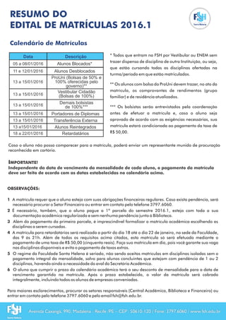 Data Descrição
ProUni (Bolsas de 50% e
100% oferecidas pelo
governo)**
Vestibular Cidadão
(Bolsas de 100%)
Demais bolsistas
de 100%***
Portadores de Diplomas
Transferência Externa
Alunos Reintegrados
Retardatários
Alunos Desblocados
Alunos Blocados*
* Todos que entram na FSH por Vestibular ou ENEM sem
trazer dispensa de disciplina de outra Instituição, ou seja,
que estão cursando todas as disciplinas ofertadas na
turma/período em que estão matriculados.
** Os alunos com bolsa do ProUni devem trazer, no ato da
matrícula, os comprovantes de rendimentos (grupo
familiar) e de residência atualizados.
*** Os bolsistas serão entrevistados pela coordenação
antes de efetuar a matrícula e, caso o aluno seja
aprovado de acordo com as exigências necessárias, sua
matrícula estará condicionada ao pagamento da taxa de
R$ 50,00.
IMPORTANTE!
Independente da data de vencimento da mensalidade de cada aluno, o pagamento da matrícula
deve ser feito de acordo com as datas estabelecidas no calendário acima.
RESUMO DO
EDITAL DE MATRÍCULAS 2016.1
Caso o aluno não possa comparecer para a matrícula, poderá enviar um representante munido de procuração
reconhecida em cartório.
OBSERVAÇÕES:
1 A matrícula requer que o aluno esteja com suas obrigações financeiras regulares. Caso exista pendência, será
necessário procurar o Setor Financeiro ou entrar em contato pelo telefone 3797.6060.
2 É necessário, também, que o aluno pague a 1ª parcela do semestre 2016.1, esteja com toda a sua
documentação acadêmica regularizada e sem nenhuma pendência junto à Biblioteca.
3 Além do pagamento da primeira parcela, é imprescindível formalizar a matrícula acadêmica escolhendo as
disciplinas a serem cursadas.
4 A matrícula para retardatários será realizada a partir do dia 18 até o dia 22 de janeiro, na sede da Faculdade,
das 9 às 21h. Além de todos os requisitos acima citados, esta matrícula só será efetuada mediante o
pagamento de uma taxa de R$ 50,00 (cinquenta reais). Faça sua matrícula em dia, pois você garante sua vaga
nas disciplinas disponíveis e evita o pagamento de taxas extras.
5 O regime da Faculdade Santa Helena é seriado, não sendo aceitas matrículas em disciplinas isoladas sem o
pagamento integral da mensalidade, salvo para alunos concluintes que estejam com pendência de 1 ou 2
disciplinas, havendo ainda a necessidade do aval da Secretária Acadêmica.
6 O aluno que cumprir o prazo do calendário acadêmico terá o seu desconto de mensalidade para a data de
vencimento garantido na matrícula. Após o prazo estabelecido, o valor da matrícula será cobrado
integralmente, incluindo todos os alunos de empresas conveniadas.
Para maiores esclarecimentos, procurar os setores responsáveis (Central Acadêmica, Biblioteca e Financeiro) ou
entrar em contato pelo telefone 3797.6060 e pelo email fsh@fsh.edu.br.
Avenida Caxangá, 990, Madalena - Recife /PE – CEP: 50610-120 / Fone: 3797.6060 / www.fsh.edu.br
05 a 08/01/2016
11 e 12/01/2016
13 a 15/01/2016
Calendário de Matrículas
13 a 15/01/2016
13 a 15/01/2016
13 a15/01/2016
18 a 22/01/2016
13 a 15/01/2016
13 a 15/01/2016
 