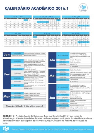 01/02/2016
Início das aulas para os alunos dos
cursos de Administração, Contábeis
e Turismo (2º ao 8º Período)
02/02/2016
Início das aulas para os cursos de
Administração, Contábeis e Turismo
(1º Período)
Feriado de Carnaval06 a 10/02/2016
Término do prazo para trancamento
de matrícula
21 dias le vos
20/02/2016 Término do prazo para o discente
incluir e excluir disciplinas
20/02/2016 Término do prazo para o discente
solicitar mudança de turno, curso e
turma
13/02/2016
Início das aulas do NOA - Português,
Matemá ca e Libras (Ver calendário
das aulas no site da FSH).
Início das aulas de Inglês e Espanhol
29/02/2016
05 a 22/01/2016 Matrícula Acadêmica
01/01/2016 Confraternização Universal - Feriado
CALENDÁRIO ACADÊMICO 2016.1
D
J A N E I R O
22
16
18 19 20 21
9
11 12 13 14 15
1
84 5 6 7
2
25 26 27
23
28 3029
S T Q Q S S D
F E V E R E I R O
17 18
10 11 12 13
16
2
9
4 5 63
S T Q Q S S D
M A R Ç O
23
17 18 19
20 21 22
10 11 12
13 14 15 16
1 2
9
4 5
6 7 8
3
25 26
27 28
24
S T Q Q S S
29 30 31
D
A B R I L
2317 18 20 21 22
10 11 13 14 15 16
1 2
94 6 7 83
25 27 2824
S T Q Q S S
29 30
D
M A I O
23
18 19 20 21
22
11 12 13 14
15 16
1 2
9
4 5 6 7
8
25 26 27 28
S T Q Q S S
29 30
D
J U N H O
23
17 18
19 20 22
10 11
12 13 15 16
1 2
9
4
5 6 8
3
25
26 27
24
S T Q Q S S
29 30
26/08/2016 - Previsão da data de Colação de Grau dos Concluintes 2016.1 dos cursos de
Administração, Ciências Contábeis e Turismo. Lembramos que só participarão da solenidade os alunos
aprovados em todas as disciplinas de sua matriz curricular, inclusive no trabalho de conclusão de
curso.
1
8
15
5
12
19
26 31
24
17
10
3
7
14
21
28
23
19 20
25 26 272422
3
10
17
24
31
7
14
21
28 29
Jan
Fev
Mar
Abr
Mai
Jun25/03/2016
24/03/2016 Feriado - Quinta-feira Santa
Feriado - Paixão de Cristo
24 dias le vos
26/03/2016 Imprensado
21/04/2016
25/04/2016
25 dias le vos
1ª Avaliação (Aulas seguem
normalmente) e 1ª Avaliação
Ins tucional (Coordenada pela CPA
FSH)
07 a 13/04/2016
Feriado - Tiradentes
Dia do Contabilista
01/05/2016
26 dias le vos
Dia do Trabalhador
23 a 25/06/2016 Imprensado de São João
17/06/2016
20 a 28/06/2016
03/06/2016
2ª Chamada09 a 15/06/2016
Úl mo dia para os alunos solicitarem
2ª chamada da 1ª e da 2ª avaliação
Entrega dos resultados da 2ª
chamada
Provas Finais
Úl mo dia para a entrega do TCC
ao professor da disciplina
30/06/2016 Entrega dos Resultados Finais
02 a 08/06/2016
2ª Avaliação (Aulas seguem
normalmente) e 2ª Avaliação
Ins tucional (coordenada pela CPA
FSH)
23 dias le vos
26/05/2016 Corpus Chris
10/05/2016 Exame de Desempenho Global - EDG
Jun
Atenção: Sábado é dia letivo normal
Avenida Caxangá, 990, Madalena - Recife /PE – CEP: 50610-120 / Fone: 3797.6060 / www.fsh.edu.br
29/04/2016 Talentos FSH
20/05/2016
13 a 17/06/2016
Semana Acadêmica -
Apresentação do TCC
21/05/2016 Segunda Chamada do EDG
 