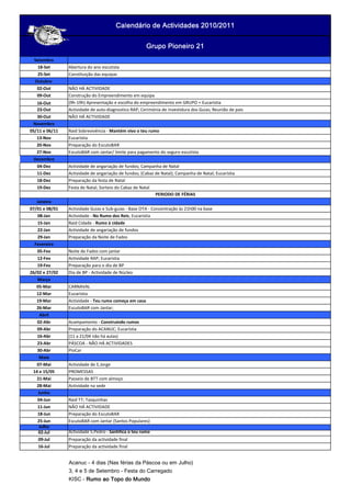 Setembro
18-Set Abertura do ano escutista
25-Set Constituição das equipas
Outubro
02-Out NÃO HÁ ACTIVIDADE
09-Out Construção do Empreendimento em equipa
16-Out (9h-19h) Apresentação e escolha do empreendimento em GRUPO + Eucarístia
23-Out Actividade de auto-diagnostico RAP; Cerimónia de investidura dos Guias; Reunião de pais
30-Out NÃO HÁ ACTIVIDADE
Novembro
05/11 e 06/11 Raid Sobrevivência - Mantém vivo o teu rumo
13-Nov Eucarístia
20-Nov Preparação do EscutoBAR
27-Nov EscutoBAR com Jantar/ limite para pagamento do seguro escutista
Dezembro
04-Dez Actividade de angariação de fundos; Campanha de Natal
11-Dez Actividade de angariação de fundos; (Cabaz de Natal); Campanha de Natal; Eucarístia
18-Dez Preparação da festa de Natal
19-Dez Festa de Natal; Sorteio do Cabaz de Natal
Janeiro
07/01 e 08/01 Actividade Guias e Sub-guias - Base OTA - Concentração às 21h00 na base
08-Jan Actividade - No Rumo dos Reis; Eucarístia
15-Jan Raid Cidade - Rumo à cidade
22-Jan Actividade de angariação de fundos
29-Jan Preparação da Noite de Fados
Fevereiro
05-Fev Noite de Fados com jantar
12-Fev Actividade RAP; Eucarístia
19-Fev Preparação para o dia de BP
26/02 e 27/02 Dia de BP - Actividade de Núcleo
Março
05-Mar CARNAVAL
12-Mar Eucarístia
19-Mar Actividade - Teu rumo começa em casa
26-Mar EscutoBAR com Jantar;
Abril
02-Abr Acampamento - Construindo rumos
09-Abr Preparação do ACANUC; Eucarístia
16-Abr (11 a 21/04 não há aulas)
23-Abr PÁSCOA - NÃO HÁ ACTIVIDADES
30-Abr PioCar
Maio
07-Mai Actividade de S.Jorge
14 e 15/05 PROMESSAS
21-Mai Passeio de BTT com almoço
28-Mai Actividade na sede
Junho
04-Jun Raid TT; Tasquinhas
11-Jun NÃO HÁ ACTIVIDADE
18-Jun Preparação do EscutoBAR
25-Jun EscutoBAR com Jantar (Santos Populares)
Julho
02-Jul Actividade S.Pedro - Santifica o teu rumo
09-Jul Preparação da actividade final
16-Jul Preparação da actividade final
Acanuc - 4 dias (Nas férias da Páscoa ou em Julho)
3, 4 e 5 de Setembro - Festa do Carregado
KISC - Rumo ao Topo do MundoRumo ao Topo do MundoRumo ao Topo do MundoRumo ao Topo do Mundo
Calendário de Actividades 2010/2011Calendário de Actividades 2010/2011Calendário de Actividades 2010/2011Calendário de Actividades 2010/2011
Grupo Pioneiro 21Grupo Pioneiro 21Grupo Pioneiro 21Grupo Pioneiro 21
PERIODO DE FÉRIAS
 
