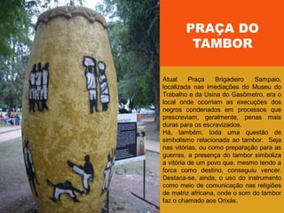 PRAÇA DO
TAMBOR
Atual Praça Brigadeiro Sampaio,
localizada nas imediações do Museu do
Trabalho e da Usina do Gasômetro, era o
local onde ocorriam as execuções dos
negros condenados em processos que
prescreviam, geralmente, penas mais
duras para os escravizados.
Há, também, toda uma questão de
simbolismo relacionada ao tambor. Seja
nas vitórias, ou como preparação para as
guerras, a presença do tambor simboliza
a vitória de um povo que, mesmo tendo a
forca como destino, conseguiu vencer.
Destaca-se, ainda, o uso do instrumento
como meio de comunicação nas religiões
de matriz africana, onde o som do tambor
faz o chamado aos Orixás.
 