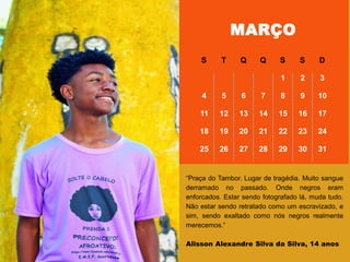 ―Praça do Tambor. Lugar de tragédia. Muito sangue
derramado no passado. Onde negros eram
enforcados. Estar sendo fotografado lá, muda tudo.
Não estar sendo retratado como um escravizado, e
sim, sendo exaltado como nós negros realmente
merecemos.‖
Alisson Alexandre Silva da Silva, 14 anos
MARÇO
S T Q Q S S D
1 2 3
4 5 6 7 8 9 10
11 12 13 14 15 16 17
18 19 20 21 22 23 24
25 26 27 28 29 30 31
 