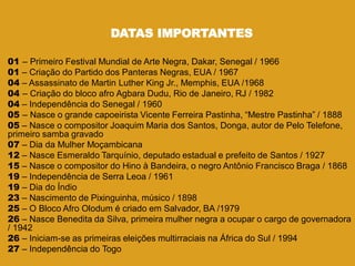 DATAS IMPORTANTES
01 – Primeiro Festival Mundial de Arte Negra, Dakar, Senegal / 1966
01 – Criação do Partido dos Panteras Negras, EUA / 1967
04 – Assassinato de Martin Luther King Jr., Memphis, EUA /1968
04 – Criação do bloco afro Agbara Dudu, Rio de Janeiro, RJ / 1982
04 – Independência do Senegal / 1960
05 – Nasce o grande capoeirista Vicente Ferreira Pastinha, ―Mestre Pastinha‖ / 1888
05 – Nasce o compositor Joaquim Maria dos Santos, Donga, autor de Pelo Telefone,
primeiro samba gravado
07 – Dia da Mulher Moçambicana
12 – Nasce Esmeraldo Tarquínio, deputado estadual e prefeito de Santos / 1927
15 – Nasce o compositor do Hino à Bandeira, o negro Antônio Francisco Braga / 1868
19 – Independência de Serra Leoa / 1961
19 – Dia do Índio
23 – Nascimento de Pixinguinha, músico / 1898
25 – O Bloco Afro Olodum é criado em Salvador, BA /1979
26 – Nasce Benedita da Silva, primeira mulher negra a ocupar o cargo de governadora
/ 1942
26 – Iniciam-se as primeiras eleições multirraciais na África do Sul / 1994
27 – Independência do Togo
 