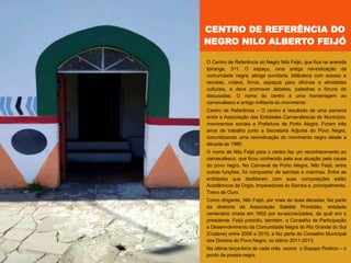 O Centro de Referência do Negro Nilo Feijó, que fica na avenida
Ipiranga, 311. O espaço, uma antiga reivindicação da
comunidade negra, abriga ouvidoria, biblioteca com acesso a
revistas, vídeos, livros, espaços para oficinas e atividades
culturais, e deve promover debates, palestras e fóruns de
discussões. O nome do centro é uma homenagem ao
carnavalesco e antigo militante do movimento
Centro de Referência – O centro é resultado de uma parceria
entre a Associação das Entidades Carnavalescas do Município,
movimentos sociais e Prefeitura de Porto Alegre. Foram três
anos de trabalho junto a Secretaria Adjunta do Povo Negro,
concretizando uma reivindicação do movimento negro desde a
década de 1980.
O nome de Nilo Feijó para o centro faz um reconhecimento ao
carnavalesco, que ficou conhecido pela sua atuação pela causa
do povo negro. No Carnaval de Porto Alegre, Nilo Feijó, entre
outras funções, foi compositor de sambas e marchas. Entre as
entidades que desfilaram com suas composições estão
Acadêmicos da Orgia, Imperadores do Samba e, principalmente,
Trevo de Ouro.
Como dirigente, Nilo Feijó, por mais de duas décadas, fez parte
da diretoria da Associação Satélite Prontidão, entidade
centenária criada em 1902 por ex-escravizados, da qual era o
presidente. Feijó presidiu, também, o Conselho de Participação
e Desenvolvimento da Comunidade Negra do Rio Grande do Sul
(Codene) entre 2008 e 2010, e fez parte do Conselho Municipal
dos Direitos do Povo Negro, no biênio 2011-2013.
Na última terça-feira de cada mês, ocorre o Sopapo Poético – o
ponto da poesia negra.
CENTRO DE REFERÊNCIA DO
NEGRO NILO ALBERTO FEIJÓ
 