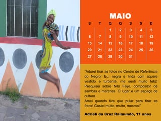 MAIO
S T Q Q S S D
1 2 3 4 5
6 7 8 9 10 11 12
13 14 15 16 17 18 19
20 21 22 23 24 25 26
27 28 29 30 31
―Adorei tirar as fotos no Centro de Referência
do Negro! Eu, negra e linda com aquele
vestido e turbante, me senti muito feliz!
Pesquisei sobre Nilo Feijó, compositor de
sambas e marchas. O lugar é um espaço de
cultura.
Amei quando tive que pular para tirar as
fotos! Gostei muito, muito, mesmo!‖
Adrieli da Cruz Raimundo, 11 anos
 