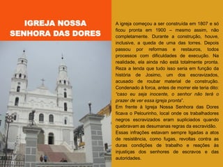A igreja começou a ser construída em 1807 e só
ficou pronta em 1900 – mesmo assim, não
completamente. Durante a construção, houve,
inclusive, a queda de uma das torres. Depois
passou por reformas e restauros, todos
processos com dificuldades de execução. Na
realidade, ela ainda não está totalmente pronta.
Reza a lenda que tudo isso seria em função da
história de Josimo, um dos escravizados,
acusado de roubar material de construção.
Condenado à forca, antes de morrer ele teria dito:
“caso eu seja inocente, o senhor não terá o
prazer de ver essa igreja pronta‖.
Em frente à Igreja Nossa Senhora das Dores
ficava o Pelourinho, local onde os trabalhadores
negros escravizados eram supliciados quando
quebravam as desumanas regras da escravidão.
Essas infrações estavam sempre ligadas a atos
de resistência, como fugas, revoltas contra as
duras condições de trabalho e reações às
injustiças dos senhores de escravos e das
autoridades.
IGREJA NOSSA
SENHORA DAS DORES
 
