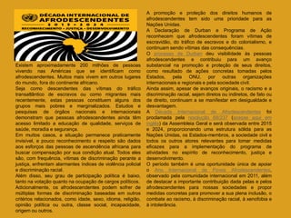 Existem aproximadamente 200 milhões de pessoas
vivendo nas Américas que se identificam como
afrodescendentes. Muitos mais vivem em outros lugares
do mundo, fora do continente africano.
Seja como descendentes das vítimas do tráfico
transatlântico de escravos ou como migrantes mais
recentemente, estas pessoas constituem alguns dos
grupos mais pobres e marginalizados. Estudos e
pesquisas de órgãos nacionais e internacionais
demonstram que pessoas afrodescendentes ainda têm
acesso limitado a educação de qualidade, serviços de
saúde, moradia e segurança.
Em muitos casos, a situação permanece praticamente
invisível, e pouco reconhecimento e respeito são dados
aos esforços das pessoas de ascendência africana para
buscar compensação por sua condição atual. Todos eles
são, com frequência, vítimas de discriminação perante a
justiça, enfrentam alarmantes índices de violência policial
e discriminação racial.
Além disso, seu grau de participação política é baixo,
tanto na votação quanto na ocupação de cargos políticos.
Adicionalmente, os afrodescendentes podem sofrer de
múltiplas formas de discriminação baseadas em outros
critérios relacionados, como idade, sexo, idioma, religião,
opinião política ou outra, classe social, incapacidade,
origem ou outros.
A promoção e proteção dos direitos humanos de
afrodescendentes tem sido uma prioridade para as
Nações Unidas.
A Declaração de Durban e Programa de Ação
reconhecem que afrodescendentes foram vítimas de
escravidão, do tráfico de escravos e do colonialismo, e
continuam sendo vítimas das consequências.
O processo de Durban deu visibilidade às pessoas
afrodescendentes e contribuiu para um avanço
substancial na promoção e proteção de seus direitos,
como resultado de ações concretas tomadas pelos
Estados, pela ONU, por outras organizações
internacionais e regionais e pela sociedade civil.
Ainda assim, apesar de avanços originais, o racismo e a
discriminação racial, sejam diretos ou indiretos, de fato ou
de direito, continuam a se manifestar em desigualdade e
desvantagem.
A Década Internacional de Afrodescendentes foi
proclamada pela resolução 68/237 (acesse aqui em
inglês) da Assembleia Geral e será observada entre 2015
e 2024, proporcionando uma estrutura sólida para as
Nações Unidas, os Estados-membros, a sociedade civil e
todos os outros atores relevantes para tomar medidas
eficazes para a implementação do programa de
atividades no espírito de reconhecimento, justiça e
desenvolvimento.
O período também é uma oportunidade única de apoiar
o Ano Internacional de Povos Afrodescendentes,
observado pela comunidade internacional em 2011, além
de destacar a importante contribuição dada pelas e pelos
afrodescendentes para nossas sociedades e propor
medidas concretas para promover a sua plena inclusão, o
combate ao racismo, à discriminação racial, à xenofobia e
à intolerância.
 