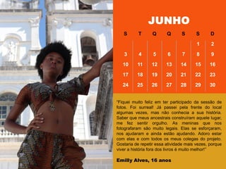 ―Fiquei muito feliz em ter participado da sessão de
fotos. Foi surreal! Já passei pela frente do local
algumas vezes, mas não conhecia a sua história.
Saber que meus ancestrais construíram aquele lugar,
me fez sentir orgulho. As meninas que nos
fotografaram são muito legais. Elas se esforçaram,
nos ajudaram e ainda estão ajudando. Adoro estar
com elas e com todos os meus colegas do projeto.
Gostaria de repetir essa atividade mais vezes, porque
viver a história fora dos livros é muito melhor!‖
Emilly Alves, 16 anos
JUNHO
S T Q Q S S D
1 2
3 4 5 6 7 8 9
10 11 12 13 14 15 16
17 18 19 20 21 22 23
24 25 26 27 28 29 30
 
