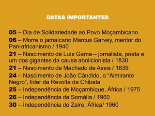 DATAS IMPORTANTES
05 – Dia de Solidariedade ao Povo Moçambicano
06 – Morre o jamaicano Marcus Garvey, mentor do
Pan-africanismo / 1940
21 – Nascimento de Luís Gama – jornalista, poeta e
um dos gigantes da causa abolicionista / 1830
21 – Nascimento de Machado de Assis / 1839
24 – Nascimento de João Cândido, o ―Almirante
Negro‖, líder da Revolta da Chibata
25 – Independência de Moçambique, África / 1975
26 – Independência da Somália / 1960
30 – Independência do Zaire, África/ 1960
 