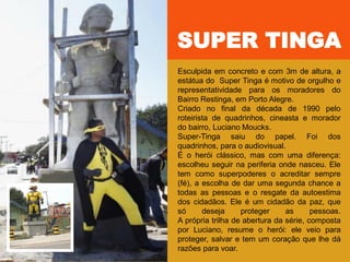 Esculpida em concreto e com 3m de altura, a
estátua do Super Tinga é motivo de orgulho e
representatividade para os moradores do
Bairro Restinga, em Porto Alegre.
Criado no final da década de 1990 pelo
roteirista de quadrinhos, cineasta e morador
do bairro, Luciano Moucks.
Super-Tinga saiu do papel. Foi dos
quadrinhos, para o audiovisual.
É o herói clássico, mas com uma diferença:
escolheu seguir na periferia onde nasceu. Ele
tem como superpoderes o acreditar sempre
(fé), a escolha de dar uma segunda chance a
todas as pessoas e o resgate da autoestima
dos cidadãos. Ele é um cidadão da paz, que
só deseja proteger as pessoas.
A própria trilha de abertura da série, composta
por Luciano, resume o herói: ele veio para
proteger, salvar e tem um coração que lhe dá
razões para voar.
SUPER TINGA
 