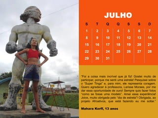 ―Foi a coisa mais incrível que já fiz! Gostei muito de
participar, porque me senti uma estrela! Pesquisei sobre
o ―Super Tinga‖ e, para mim, ele representa coragem.
Quero agradecer à professora, Larisse Moraes, por me
dar essa oportunidade de ouro! Sempre quis fazer fotos
―como se fosse uma modelo‖. Amei essa experiência!
Joice, muito obrigada pelo ―dia de estrela‖! Obrigada, ao
projeto Afroativos, que está fazendo eu me soltar.‖
Mahara Korff, 13 anos
JULHO
S T Q Q S S D
1 2 3 4 5 6 7
8 9 10 11 12 13 14
15 16 17 18 19 20 21
22 23 24 25 26 27 28
29 30 31
 