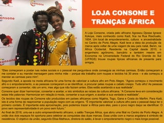 LOJA CONSONE E
TRANÇAS ÁFRICA
A Loja Consone, criada pelo africano Agossou Djosse Ignace
Kokoye, mais conhecido como Kadi, fica na Rua Riachuelo,
1604. Um local de empoderamento, cultura e ancestralidade
no Centro de Porto Alegre. Kadi teve a ideia da produção da
marca após voltar de uma viagem de seu país natal, Benin, na
África Ocidental. Residente na Capital desde 2010, o
engenheiro agrônomo, bancário e também mestre em
Economia na Universidade Federal do Rio Grande do Sul
(UFRGS) trouxe roupas típicas africanas de presente para
amigos.
―Eles começaram a postar nas redes sociais e o pessoal me perguntava onde conseguia as minhas camisas. Então começaram a
me contatar e eu mandei mensagem para minha mãe – porque ela trabalha com roupas e tecidos há 30 anos – e ela começou a
mandar as camisas para mim‖.
Segundo Kadi, a aposta na moda africana foi uma forma de valorizar a cultura afro em Poto Alegre. ―Agora começou o movimento
afro e o empoderamento, e as pessoas começaram a se identificar, a procurar pelas roupas e cabelo crespo. Tudo afro! As pessoas
começaram a consertar, não um erro, mas algo que não faziam antes. Elas estão aceitando a sua realidade‖.
Consone quer dizer harmonizar, consertar e aceitar, e isto simboliza as raízes da cultura africana. ―A Consone leva em consideração
estas três palavras: Harmonizar em relação à moda, consertar a sua origem, e aceitar a sua verdade e realidade‖.
Os tecidos das roupas da Consone são produzidas em países africanos como Nigéria, Togo, Gana e Costa do Marfim. Para Kadi,
isto é uma forma de reaproximar a população negra com as origens. ―É importante valorizar a cultura afro para o pessoal daqui ter o
primeiro contato. É importante esta aproximação, pois podemos trazer a África para eles, para o povo negro daqui se identificar. O
povo sem representatividade é um povo sem futuro.‖
Ao final de 2018, uniu-se a outro empreendimento africano, o salão Tranças África, que abriu uma filial no Centro de Porto Alegre. A
união dos dois espaços foi oportuna para celebrar as conquistas das duas marcas. Essa união com a marca angolana é símbolo de
resistência. O objetivo da união, segundo Elisa Matheus, diretora do salão, é levar o empoderamento negro o mais longe possível.
 