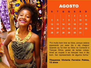 ―Foi muito bom tirar as fotos, porque estava
esperando por esse dia e ele chegou!
Quando eu fui tirar as fotos na Consone e
Tranças África, gostei de tantas coisas.
Amei as roupas e as tranças! Isso é tão
bom. Ser representado de alguma forma.‖
Thayanna Victoria Ferreira Palma,
12 anos
AGOSTO
S T Q Q S S D
1 2 3 4
5 6 7 8 9 10 11
12 13 14 15 16 17 18
19 20 21 22 23 24 25
26 27 28 29 30 31
 