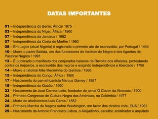 DATAS IMPORTANTES
01 – Independência do Benin, África/ 1975
03 – Independência do Níger, África / 1960
07 – Independência da Jamaica / 1962
07 – Independência da Costa do Marfim / 1960
08 – Em Lagos (atual Nigéria) é registrado o primeiro ato de escravidão, por Portugal / 1444
10 – Morre o padre Batista, um dos fundadores do Instituto do Negro e dos Agentes de
Pastoral Negros / 1991
12 – É publicado o manifesto dos conjurados baianos da Revolta dos Alfaiates, protestando
contra os impostos, a escravidão dos negros e exigindo independência e liberdade / 1798
14 – Morre a Ialorixá Mãe Menininha do Gantois / 1986
15 – Independência do Congo, África / 1960
17 – Nascimento do pan-africanista Marcus Garvey / 1887
19 – Independência do Gabão / 1960
23 – Nascimento de José Correia Leite, fundador do jornal O Clarim da Alvorada / 1900
24 – Primeiro Congresso de Cultura Negra das Américas, na Colômbia / 1977
24 – Morte do abolicionista Luís Gama / 1882
28 – Primeira Marcha de Negros sobre Washington, em favor dos direitos civis, EUA / 1963
29 – Nascimento de Antonio Francisco Lisboa, o Aleijadinho, escultor, entalhador e arquiteto
 