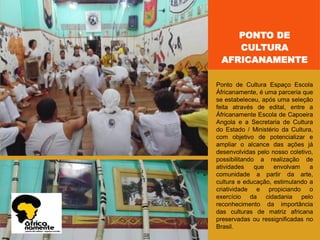 PONTO DE
CULTURA
AFRICANAMENTE
Ponto de Cultura Espaço Escola
Áfricanamente, é uma parceria que
se estabeleceu, após uma seleção
feita através de edital, entre a
Áfricanamente Escola de Capoeira
Angola e a Secretaria de Cultura
do Estado / Ministério da Cultura,
com objetivo de potencializar e
ampliar o alcance das ações já
desenvolvidas pelo nosso coletivo,
possibilitando a realização de
atividades que envolvam a
comunidade a partir da arte,
cultura e educação, estimulando a
criatividade e propiciando o
exercício da cidadania pelo
reconhecimento da importância
das culturas de matriz africana
preservadas ou ressignificadas no
Brasil.
 