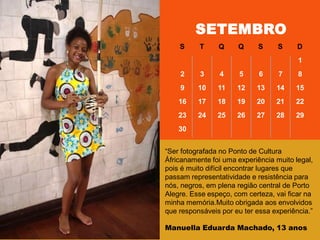―Ser fotografada no Ponto de Cultura
Áfricanamente foi uma experiência muito legal,
pois é muito difícil encontrar lugares que
passam representatividade e resistência para
nós, negros, em plena região central de Porto
Alegre. Esse espeço, com certeza, vai ficar na
minha memória.Muito obrigada aos envolvidos
que responsáveis por eu ter essa experiência.‖
Manuella Eduarda Machado, 13 anos
SETEMBRO
S T Q Q S S D
1
2 3 4 5 6 7 8
9 10 11 12 13 14 15
16 17 18 19 20 21 22
23 24 25 26 27 28 29
30
 