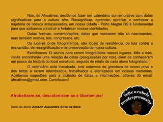 Nós, do Afroativos, decidimos fazer um calendário comemorativo com datas
significativas para a cultura afro. Ressignificar, aprender, apreciar e conhecer a
trajetória de nossos antepassados, em nossa cidade - Porto Alegre/ RS é fundamental
para que saibamos construir e fortalecer nossas identidades.
Datas festivas, comemorações, datas que marcaram não só nascimentos,
mas também mortes, leis, congressos, etc.
Os lugares onde fotografamos, são locais de resistência, de luta contra a
escravidão, de ressignificação e de preservação da nossa cultura.
Escolhemos 12 alunos para serem fotografados nesses lugares. Mês a mês,
vocês encontrarão uma relação de datas (pesquisadas por nós), além de conhecerem
um pouco da história do local escolhido, seguido do relato de cada aluno fotografado.
O calendário está inacabado, pois sabemos da grandeza de nosso povo e
dos feitos a serem relembrados, trabalhados e eternizados em nossas memórias.
Aceitamos sugestões para a inclusão de datas e informações, através do email:
afroativos@gmail.com. Contribuam!
Afrobetizem-se, descolonizem-se e libertem-se!
Texto do aluno Alisson Alexandre Silva da Silva
 