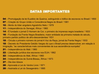 DATAS IMPORTANTES
04 – Promulgação da lei Euzébio de Queiroz, extinguindo o tráfico de escravos no Brasil / 1850
07 – Criação do Grupo União e Consciência Negra do Brasil / 1981
10 – Morte do líder angolano Agostinho Neto / 1979
11 – Independência do Senegal, África / 1960
14 – É fundado o jornal O Homem de Cor, o primeiro da imprensa negra brasileira / 1833
16 – Fundação da Frente Negra Brasileira, maior entidade da primeira metade do século,
primeiro partido político de afro-descendentes/ 1931
18 – Circula o primeiro número do jornal A Voz da Raça, jornal da Frente Negra / 1933
18 – Decreto do Presidente Getúlio Vargas diz que o Brasil precisa desenvolver, em relação à
imigração, ―as características mais convenientes de sua ascendência européia‖
21 – Independência do Mali / 1960
22 – Libertação jurídica dos escravos nos EUA / 1862
22 – Independência do Mali, África / 1960
24 – Independência da Guiné-Bissau, África / 1973
27 – Dia dos Idosos
28 – Aprovada a Lei do Ventre Livre / 1871
28 – Assinada a Lei do Sexagenário / 1885
 