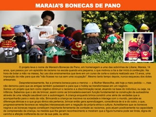 MARAIA’S BONECAS DE PANO
O projeto leva o nome de Maraia's Bonecas de Pano, em homenagem a uma das sobrinhas de Liliane, Maraia, 14
anos, que passou por um episódio de racismo na escola quando era pequena, o que motivou a tia a dar início à confecção. Na
hora de botar a mão na massa, fez uso dos ensinamentos que teve em um curso de corte e costura realizado aos 13 anos, uma
imposição da mãe para que ela "não ficasse na rua sem uma ocupação". Mesmo tanto tempo depois, nunca esqueceu dos dotes
artesanais.
Despretensiosamente, fez a primeira boneca para a menina — a Mulher Maravilha, até hoje a mais pedida —, mas
não demorou para que as amigas também quisessem e para que o hobby se transformasse em um negócio.
Somos um projeto que tem como objetivo diminuir o racismo e a discriminação racial, atuando na base do indivíduo, ou seja, na
infância. Sabemos que o ato de brincar, assim como as brincadeira exercem função fundamental na construção da autoestima
através de uma relação saudável com a autoimagem. A criança enquanto brinca constrói uma série de verdades que a
acompanharão para o resto da vida. Brincando a criança se inscreve na sociedade e interage com o mundo, percebe as
diferenças étnicas e a que grupo étnico ela pertence, brincar então gera aprendizagem, consciência de si e do outro, o que,
progressivamente favorece as relações interpessoais sem a negação da própria etnia e cultura. Acreditamos que os bonecos
negros e as bonecas negras constituem importante ferramenta de combate ao racismos, pois atuam positivamente na capacidade
de compreensão da criança, na medida que lhe geram reconhecimento e mostram que a figura humana pode ser linda, digna de
carinho e afeição indiferente da cor de sua pele, ou etnia
 