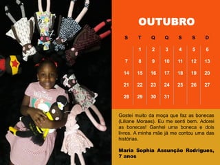 OUTUBRO
S T Q Q S S D
1 2 3 4 5 6
7 8 9 10 11 12 13
14 15 16 17 18 19 20
21 22 23 24 25 26 27
28 29 30 31
Gostei muito da moça que faz as bonecas
(Liliane Moraes). Eu me senti bem. Adorei
as bonecas! Ganhei uma boneca e dois
livros. A minha mãe já me contou uma das
histórias.
Maria Sophia Assunção Rodrigues,
7 anos
 