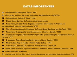 DATAS IMPORTANTES
01 – Independência da Nigéria, África / 1960
01 – Fundação, na PUC, do Núcleo de Estudos Afro-Brasileiros – NEAFRO
02 – Independência da Guiné, África / 1958
07 – Dia de Nossa Senhora do Rosário, patrona dos negros
09 – Nascimento, em São Paulo, do poeta, ensaísta e crítico Mário de Andrade, de
ascendência afro nem sempre lembrada / 1893
10 – Morre Francisco Lucrécio, Secretário da Frente Negra Brasileira, em São Paulo / 2001
11 – Nascimento do compositor e cantor Agenor de Oliveira, o Cartola / 1908
12 – Começa a devoção a Nossa Senhora Aparecida, quilombola negra, padroeira do Brasil, a
partir de 1717
13 – É fundado o Teatro Experimental do Negro no Rio de Janeiro / 1944
14 – Martin Luther King Jr. recebe o Prêmio Nobel da Paz / 1964
16 – O arcebispo Desmond Tutu recebe o Prêmio Nobel da Paz / 1984
16 – Wole Soyinka torna-se o primeiro africano a receber o Prêmio Nobel de Literatura / 1986
26 – Dia Nacional da Juventude
31 – Nascimento de Luiz Silva – Cuti, poeta, dramaturgo e co-fundador do Quilombhoje / 1951
 