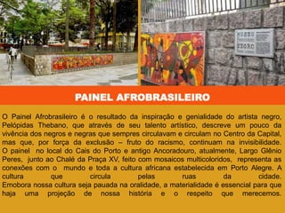 PAINEL AFROBRASILEIRO
O Painel Afrobrasileiro é o resultado da inspiração e genialidade do artista negro,
Pelópidas Thebano, que através de seu talento artístico, descreve um pouco da
vivência dos negros e negras que sempres circulavam e circulam no Centro da Capital,
mas que, por força da exclusão – fruto do racismo, continuam na invisibilidade.
O painel no local do Cais do Porto e antigo Ancoradouro, atualmente, Largo Glênio
Peres, junto ao Chalé da Praça XV, feito com mosaicos multicoloridos, representa as
conexões com o mundo e toda a cultura africana estabelecida em Porto Alegre. A
cultura que circula pelas ruas da cidade.
Emobora nossa cultura seja pauada na oralidade, a materialidade é essencial para que
haja uma projeção de nossa história e o respeito que merecemos.
 