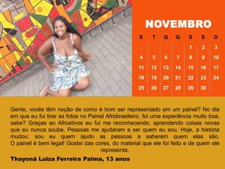 NOVEMBRO
S T Q Q S S D
1 2 3
4 5 6 7 8 9 10
11 12 13 14 15 16 17
18 19 20 21 22 23 24
25 26 27 28 29 30
Gente, vocês têm noção de como é bom ser representado em um painel? No dia
em que eu fui tirar as fotos no Painel Afrobrasileiro, foi uma experiência muito boa,
sabe? Graças ao Afroativos eu fui me reconhecendo, aprendendo coisas novas
que eu nunca soube. Pessoas me ajudaram a ser quem eu sou. Hoje, a história
mudou: sou eu quem ajudo as pessoas a saberem quem elas são.
O painel é bem legal! Gostei das cores, do material que ele foi feito e de quem ele
representa.
Thayoná Luiza Ferreira Palma, 13 anos
 
