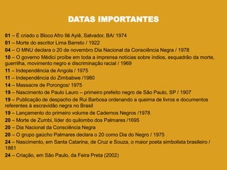 DATAS IMPORTANTES
01 – É criado o Bloco Afro Ilê Ayiê, Salvador, BA/ 1974
01 – Morte do escritor Lima Barreto / 1922
04 – O MNU declara o 20 de novembro Dia Nacional da Consciência Negra / 1978
10 – O governo Médici proíbe em toda a imprensa notícias sobre índios, esquadrão da morte,
guerrilha, movimento negro e discriminação racial / 1969
11 – Independência de Angola / 1975
11 – Independência do Zimbabwe /1980
14 – Massacre de Porongos/ 1975
19 – Nascimento de Paulo Lauro – primeiro prefeito negro de São Paulo, SP / 1907
19 – Publicação de despacho de Rui Barbosa ordenando a queima de livros e documentos
referentes à escravidão negra no Brasil
19 – Lançamento do primeiro volume de Cadernos Negros /1978
20 – Morte de Zumbi, líder do quilombo dos Palmares /1695
20 – Dia Nacional da Consciência Negra
20 – O grupo gaúcho Palmares declara o 20 como Dia do Negro / 1975
24 – Nascimento, em Santa Catarina, de Cruz e Souza, o maior poeta simbolista brasileiro /
1861
24 – Criação, em São Paulo, da Feira Preta (2002)
 