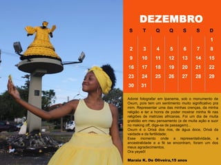 DEZEMBRO
S T Q Q S S D
1
2 3 4 5 6 7 8
9 10 11 12 13 14 15
16 17 18 19 20 21 22
23 24 25 26 27 28 29
30 31
Adorei fotografar em Ipanema, sob o monumento de
Oxum, pois tem um sentimento muito significativo pra
mim. Representar uma das minhas crenças, da minha
religião e ter a honra de poder mostrar minha fé nas
religiões de matrizes africanas. Foi um dia de muita
gratidão em meu pensamento (e de muita ação e suor
no making off, diga-se de passagem)...
Oxum é o Orixá dos rios, de água doce, Orixá da
vaidade e da fertilidade;
Esse momento onde a representatividade, a
ancestralidade e a fé se encontram, foram um dos
meus agradecimentos.
Ora yeyeô!
Maraia K. De Oliveira,15 anos
 