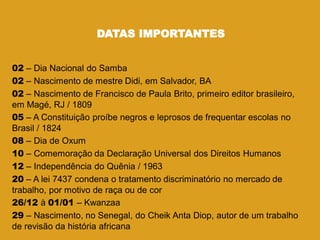 DATAS IMPORTANTES
02 – Dia Nacional do Samba
02 – Nascimento de mestre Didi, em Salvador, BA
02 – Nascimento de Francisco de Paula Brito, primeiro editor brasileiro,
em Magé, RJ / 1809
05 – A Constituição proíbe negros e leprosos de frequentar escolas no
Brasil / 1824
08 – Dia de Oxum
10 – Comemoração da Declaração Universal dos Direitos Humanos
12 – Independência do Quênia / 1963
20 – A lei 7437 condena o tratamento discriminatório no mercado de
trabalho, por motivo de raça ou de cor
26/12 à 01/01 – Kwanzaa
29 – Nascimento, no Senegal, do Cheik Anta Diop, autor de um trabalho
de revisão da história africana
 