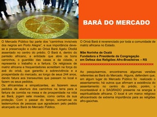 BARÁ DO MERCADO
O Mercado Público faz parte dos ―caminhos invisíveis
dos negros em Porto Alegre‖, e sua importância deve-
se a preservação e culto ao Orixá Bará Agelu Olodiá
assentado no centro do prédio. O Bará é, dentro do
panteão africano, a entidade que abre os bons
caminhos, o guardião das casas e da cidade, e
representa o trabalho e a fartura. Os religiosos de
matriz africana e frequentadores acreditam na força do
axé do orixá, que garantiu a sobrevivência e a
prosperidade do mercado, ao longo de seus 244 anos,
dando fatura aos transeuntes que passam no local e
fazem os seus pedidos.
Os africanistas e simpatizantes, ao fazerem seus
pedidos de abertura dos caminhos na terra para a
fartura de comida na mesa e de prosperidade na vida
ao Bará, jogam sete moedas, como certos da sua
proteção. Com o passar do tempo, somam-se os
testemunhos de pessoas que agradecem pelo pedido
alcançado ao Bará do Mercado Público.
O Orixá Bará é reverenciado por toda a comunidade de
matriz africana no Estado.
Mãe Norinha de Oxalá
Fundadora e Presidente da Congregação
em Defesa das Religiões Afro-Brasileiras – RS
xxxxxxxxxxxxxxxxxxxxxxxxxxxxxxxxxxxxxxxxx
Ao pesquisarmos, encontramos algumas versões
referentes ao Bará do Mercado. Alguns, defendem que,
em algum lugar do Mercado Público foi realizado o
assentamento; há outros que afirmam a existência do
assentamento no centro do prédio, porém, o
incontestável é o SAGRADO presente na energia e
espiritualidade africana. O local é um marco religioso
afrocentrado de extrema importância para as religiões
afro-gaúchas.
 