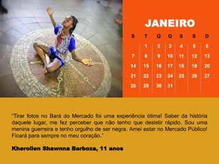 ―Tirar fotos no Bará do Mercado foi uma experiência ótima! Saber da história
daquele lugar, me fez perceber que não tenho que desistir rápido. Sou uma
menina guerreira e tenho orgulho de ser negra. Amei estar no Mercado Público!
Ficará para sempre no meu coração.‖
Kherollen Shawnna Barboza, 11 anos
JANEIRO
S T Q Q S S D
1 2 3 4 5 6
7 8 9 10 11 12 13
14 15 16 17 18 19 20
21 22 23 24 25 26 27
28 29 30 31
 