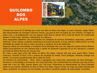 Formado por cerca de 70 famílias que vivem nos altos do Morro dos Alpes, no bairro Cascata, região Glória.
São descendentes de Edwirges Francisca Garcia, que para lá teria ido fugida de uma chácara, na região do
bairro Lami, e se estabelecido com seu esposo entre final do século XIX e início do século XX. Atualmente
habitam o local netos, bisnetos e tataranetos da matriarca.
Seus integrantes trabalham nas proximidades em prestação de serviços domésticos, segurança, pedreiro e
eletricista. Criam cabras e praticam extrativismo de brotos de bambu e ervas nativas e desenvolvem no local
atividades de criação de aves e cultivo de pomar e canteiros de ervas medicinais.
Segundo relatos da comunidade, a fundadora Dona Edwirges veio com seu segundo marido Antonio Ramos,
fugida provavelmente de uma chácara após o marido ter quebrado a guampa de um boi. Na época, o acesso
ao arraial da Glória dava-se por poucas vias.
Em meio a este lugar ermo das trilhas do Morro dos Alpes, nascem três dos seus quatro filhos: Carlos
Francisco, Arminda e Paulo. Com o avanço da ocupação do arraial, Dona Edwirges, tentando proteger sua
família, vai subindo paulatinamente até os altos do morro.
Os membros da comunidade - filhos, netos e agregados dos outros dois casamentos de Dona Edwirges -
formaram a comunidade e conviveram com suas memórias, seu conhecimento da natureza (uso das ervas e
chás) até o ano de 1998, quando falece com 108 anos. Atualmente os descendentes de Dona Edwirges
estão na sua maioria habitando os altos do Morro dos Alpes. Alguns moram ao longo da própria Estrada dos
Alpes, ampliando os espaços da comunidade, que sofre o constante assédio da especulação imobiliária.
QUILOMBO
DOS
ALPES
 