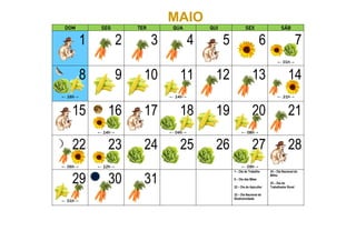 MAIO
DOM SEG TER QUA QUI SEX SÁB
1 2 3 4 5 6 7
← 01h→
8
← 16h→
9 10 11
← 14h→
12 13 14
← 21h→
15 16
← 14h→
17 18
← 04h→
19 20
← 08h→
21
22
← 06h→
23
← 12h→
24 25 26 27
← 09h→
28
29
← 01h→
30 31
1 – Dia do Trabalho
8 – Dia das Mães
22 – Dia do Apicultor
22 – Dia Nacional da
Biodiversidade
24 – Dia Nacional do
Milho
25 – Dia do
Trabalhador Rural
 
