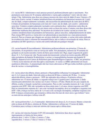 (1) vacina BCG: Administrar o mais precoce possível, preferencialmente após o nascimento. Nos
prematuros com menos de 36 semanas administrar a vacina após completar 1 (um) mês de vida e
atingir 2 Kg. Administrar uma dose em crianças menores de cinco anos de idade (4 anos 11meses e 29
dias) sem cicatriz vacinal. Contatos intradomicíliares de portadores de hanseníase menores de 1 (um)
ano de idade, comprovadamente vacinados, não necessitam da administração de outra dose de BCG.
Contatos de portadores de hanseníase com mais de 1 (um) ano de idade, sem cicatriz - administrar
uma dose. Contatos comprovadamente vacinados com a primeira dose - administrar outra dose de
BCG. Manter o intervalo mínimo de seis meses entre as doses da vacina. Contatos com duas doses não
administrar nenhuma dose adicional. Na incerteza da existência de cicatriz vacinal ao exame dos
contatos intradomiciliares de portadores de hanseníase, aplicar uma dose, independentemente da idade.
Para criança HIV positiva a vacina deve ser administrada ao nascimento ou o mais precocemente
possível. Para as crianças que chegam aos serviços ainda não vacinadas, a vacina está contra-indicada
na existência de sinais e sintomas de imunodeficiência, não se indica a revacinação de rotina. Para os
portadores de HIV (positivo) a vacina está contra indicada em qualquer situação.


(2) vacina hepatite B (recombinante): Administrar preferencialmente nas primeiras 12 horas de
nascimento, ou na primeira visita ao serviço de saúde. Nos prematuros, menores de 36 semanas de
gestação ou em recém-nascidos à termo de baixo peso (menor de 2 Kg), seguir esquema de quatro
doses: 0, 1, 2 e 6 meses de vida. Na prevenção da transmissão vertical em recém-nascidos (RN) de
mães portadoras da hepatite B administrar a vacina e a imunoglobulina humana anti-hepatite B
(HBIG), disponível nos Centros de Referência para Imunobiológicos Especiais - CRIE, nas primeiras
12 horas ou no máximo até sete dias após o nascimento. A vacina e a HBIG administrar em locais
anatômicos diferentes. A amamentação não traz riscos adicionais ao RN que tenha recebido a primeira
dose da vacina e a imunoglobulina.


(3) vacina adsorvida difteria, tétano, pertussis e Haemophilus influenzae b (conjugada): Administrar
aos 2, 4 e 6 meses de idade. Intervalo entre as doses de 60 dias e, mínimo de 30 dias. A vacina
adsorvida difteria, tétano e pertussis – DTP são indicados dois reforços. O primeiro reforço
administrar aos 15 meses de idade e o segundo reforço aos 4 (quatro) anos. Importante: a idade
máxima para administrar esta vacina é aos 6 anos 11meses e 29 dias. Diante de um caso suspeito de
difteria, avaliar a situação vacinal dos comunicantes. Para os não vacinados menores de 1 ano iniciar
esquema com DTP+ Hib; não vacinados na faixa etária entre 1 a 6 anos, iniciar esquema com DTP.
Para os comunicantes menores de 1 ano com vacinação incompleta, deve-se completar o esquema com
DTP + Hib; crianças na faixa etária de 1 a 6 anos com vacinação incompleta, completar esquema com
DTP. Crianças comunicantes que tomaram a última dose há mais de cinco anos e que tenham 7 anos
ou mais devem antecipar o reforço com dT.


(4) vacina poliomielite 1, 2 e 3 (atenuada): Administrar três doses (2, 4 e 6 meses). Manter o intervalo
entre as doses de 60 dias e, mínimo de 30 dias. Administrar o reforço aos 15 meses de idade.
Considerar para o reforço o intervalo mínimo de 6 meses após a última dose.


(5) vacina oral rotavírus humano G1P1 [8] (atenuada): Administrar duas doses seguindo
rigorosamente os limites de faixa etária:
primeira dose: 1 mês e 15 dias a 3 meses e 7 dias.
segunda dose: 3 meses e 7 dias a 5 meses e 15 dias.
 