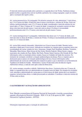 O intervalo mínimo preconizado entre a primeira e a segunda dose é de 30 dias. Nenhuma criança
poderá receber a segunda dose sem ter recebido a primeira. Se a criança regurgitar, cuspir ou vomitar
após a vacinação não repetir a dose.


(6) vacina pneumocócica 10 (conjugada): No primeiro semestre de vida, administrar 3 (três) doses,
aos 2, 4 e 6 meses de idade. O intervalo entre as doses é de 60 dias e, mínimo de 30 dias. Fazer um
reforço, preferencialmente, entre 12 e 15 meses de idade, considerando o intervalo mínimo de seis
meses após a 3ª dose. Crianças de 7-11 meses de idade: o esquema de vacinação consiste em duas
doses com intervalo de pelo menos 1 (um) mês entre as doses. O reforço é recomendado
preferencialmente entre 12 e 15 meses, com intervalo de pelo menos 2 meses.


(7) vacina meningocócica C (conjugada): Administrar duas doses aos 3 e 5 meses de idade, com
intervalo entre as doses de 60 dias, e mínimo de 30 dias. O reforço é recomendado preferencialmente
entre 12 e 15 meses de idade.


(8) vacina febre amarela (atenuada): Administrar aos 9 (nove) meses de idade. Durante surtos,
antecipar a idade para 6 (seis) meses. Indicada aos residentes ou viajantes para as seguintes áreas com
recomendação da vacina: estados do Acre, Amazonas, Amapá, Pará, Rondônia, Roraima, Tocantins,
Maranhão, Mato Grosso, Mato Grosso do Sul, Goiás, Distrito Federal e Minas Gerais e alguns
municípios dos estados do Piauí, Bahia, São Paulo, Paraná, Santa Catarina e Rio Grande do Sul. Para
informações sobre os municípios destes estados, buscar as Unidades de Saúde dos mesmos. No
momento da vacinação considerar a situação epidemiológica da doença. Para os viajantes que se
deslocarem para os paises em situação epidemiológica de risco, buscar informações sobre
administração da vacina nas embaixadas dos respectivos países a que se destinam ou na Secretaria de
Vigilância em Saúde do Estado. Administrar a vacina 10 (dez) dias antes da data da viagem.
Administrar reforço, a cada dez anos após a data da última dose.

(9) vacina sarampo, caxumba e rubéola: Administrar duas doses. A primeira dose aos 12 meses de
idade e a segunda dose deve ser administrada aos 4 (quatro) anos de idade. Em situação de circulação
viral, antecipar a administração de vacina para os 6 (seis) meses de idade, porém deve ser mantido o
esquema vacinal de duas doses e a idade preconizada no calendário. Considerar o intervalo mínimo de
30 dias entre as doses.




CALENDÁRIO DE VACINAÇÃO DO ADOLESCENTE



Nota: Mantida a nomenclatura do Programa Nacional de Imunização e inserida a nomenclatura
segundo a Resolução de Diretoria Colegiada – RDC nº 61 de 25 de agosto de 2008 – Agência
Nacional de Vigilância Sanitária - ANVISA



Orientações importantes para a vacinação do adolescente
 