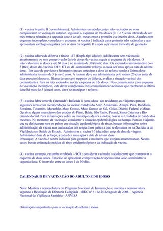 (1) vacina hepatite B (recombinante): Administrar em adolescentes não vacinados ou sem
comprovante de vacinação anterior, seguindo o esquema de três doses (0, 1 e 6) com intervalo de um
mês entre a primeira e a segunda dose e de seis meses entre a primeira e a terceira dose. Aqueles com
esquema incompleto, completar o esquema. A vacina é indicada para gestantes não vacinadas e que
apresentem sorologia negativa para o vírus da hepatite B a após o primeiro trimestre de gestação.


(2) vacina adsorvida difteria e tétano - dT (Dupla tipo adulto): Adolescente sem vacinação
anteriormente ou sem comprovação de três doses da vacina, seguir o esquema de três doses. O
intervalo entre as doses é de 60 dias e no mínimo de 30 (trinta) dias. Os vacinados anteriormente com
3 (três) doses das vacinas DTP, DT ou dT, administrar reforço, a cada dez anos após a data da última
dose. Em caso de gravidez e ferimentos graves antecipar a dose de reforço sendo a última dose
administrada há mais de 5 (cinco) anos. A mesma deve ser administrada pelo menos 20 dias antes da
data provável do parto. Diante de um caso suspeito de difteria, avaliar a situação vacinal dos
comunicantes. Para os não vacinados, iniciar esquema de três doses. Nos comunicantes com esquema
de vacinação incompleto, este dever completado. Nos comunicantes vacinados que receberam a última
dose há mais de 5 (cinco) anos, deve-se antecipar o reforço.


(3) vacina febre amarela (atenuada): Indicada 1 (uma) dose aos residentes ou viajantes para as
seguintes áreas com recomendação da vacina: estados do Acre, Amazonas, Amapá, Pará, Rondônia,
Roraima, Tocantins, Maranhão, Mato Grosso, Mato Grosso do Sul, Goiás, Distrito Federal e Minas
Gerais e alguns municípios dos estados do Piauí, Bahia, São Paulo, Paraná, Santa Catarina e Rio
Grande do Sul. Para informações sobre os municípios destes estados, buscar as Unidades de Saúde dos
mesmos. No momento da vacinação considerar a situação epidemiológica da doença. Para os viajantes
que se deslocarem para os países em situação epidemiológica de risco, buscar informações sobre
administração da vacina nas embaixadas dos respectivos países a que se destinam ou na Secretaria de
Vigilância em Saúde do Estado. Administrar a vacina 10 (dez) dias antes da data da viagem.
Administrar dose de reforço, a cada dez anos após a data da última dose.
Precaução: A vacina é contra indicada para gestante e mulheres que estejam amamentando. Nestes
casos buscar orientação médica do risco epidemiológico e da indicação da vacina.


(4) vacina sarampo, caxumba e rubéola – SCR: considerar vacinado o adolescente que comprovar o
esquema de duas doses. Em caso de apresentar comprovação de apenas uma dose, administrar a
segunda dose. O intervalo entre as doses é de 30 dias.



CALENDÁRIO DE VACINAÇÃO DO ADULTO E DO IDOSO


Nota: Mantida a nomenclatura do Programa Nacional de Imunização e inserida a nomenclatura
segundo a Resolução de Diretoria Colegiada – RDC nº 61 de 25 de agosto de 2008 – Agência
Nacional de Vigilância Sanitária - ANVISA


Orientações importantes para a vacinação do adulto e idoso.
 