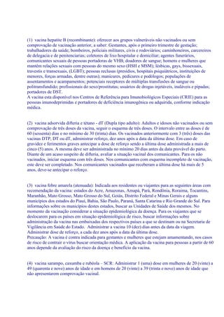 (1) vacina hepatite B (recombinante): oferecer aos grupos vulneráveis não vacinados ou sem
comprovação de vacinação anterior, a saber: Gestantes, após o primeiro trimestre de gestação;
trabalhadores da saúde; bombeiros, policiais militares, civis e rodoviários; caminhoneiros, carcereiros
de delegacia e de penitenciarias; coletores de lixo hospitalar e domiciliar; agentes funerários,
comunicantes sexuais de pessoas portadoras de VHB; doadores de sangue; homens e mulheres que
mantêm relações sexuais com pessoas do mesmo sexo (HSH e MSM); lésbicas, gays, bissexuais,
travestis e transexuais, (LGBT); pessoas reclusas (presídios, hospitais psiquiátricos, instituições de
menores, forças armadas, dentre outras); manicures, pedicures e podólogos; populações de
assentamentos e acampamentos; potenciais receptores de múltiplas transfusões de sangue ou
politransfundido; profissionais do sexo/prostitutas; usuários de drogas injetáveis, inaláveis e pipadas;
portadores de DST.
A vacina esta disponível nos Centros de Referência para Imunobiológicos Especiais (CRIE) para as
pessoas imunodeprimidas e portadores de deficiência imunogênica ou adquirida, conforme indicação
médica.


(2) vacina adsorvida difteria e tétano - dT (Dupla tipo adulto): Adultos e idosos não vacinados ou sem
comprovação de três doses da vacina, seguir o esquema de três doses. O intervalo entre as doses é de
60 (sessenta) dias e no mínimo de 30 (trinta) dias. Os vacinados anteriormente com 3 (três) doses das
vacinas DTP, DT ou dT, administrar reforço, dez anos após a data da última dose. Em caso de
gravidez e ferimentos graves antecipar a dose de reforço sendo a última dose administrada a mais de
cinco (5) anos. A mesma deve ser administrada no mínimo 20 dias antes da data provável do parto.
Diante de um acaso suspeito de difteria, avaliar a situação vacinal dos comunicantes. Para os não
vacinados, iniciar esquema com três doses. Nos comunicantes com esquema incompleto de vacinação,
este deve ser completado. Nos comunicantes vacinados que receberam a última dose há mais de 5
anos, deve-se antecipar o reforço.


(3) vacina febre amarela (atenuada): Indicada aos residentes ou viajantes para as seguintes áreas com
recomendação da vacina: estados do Acre, Amazonas, Amapá, Pará, Rondônia, Roraima, Tocantins,
Maranhão, Mato Grosso, Mato Grosso do Sul, Goiás, Distrito Federal e Minas Gerais e alguns
municípios dos estados do Piauí, Bahia, São Paulo, Paraná, Santa Catarina e Rio Grande do Sul. Para
informações sobre os municípios destes estados, buscar as Unidades de Saúde dos mesmos. No
momento da vacinação considerar a situação epidemiológica da doença. Para os viajantes que se
deslocarem para os países em situação epidemiológica de risco, buscar informações sobre
administração da vacina nas embaixadas dos respectivos países a que se destinam ou na Secretaria de
Vigilância em Saúde do Estado. Administrar a vacina 10 (dez) dias antes da data da viagem.
Administrar dose de reforço, a cada dez anos após a data da última dose.
Precaução: A vacina é contra indicada para gestantes e mulheres que estejam amamentando, nos casos
de risco de contrair o vírus buscar orientação médica. A aplicação da vacina para pessoas a partir de 60
anos depende da avaliação do risco da doença e benefício da vacina.


(4) vacina sarampo, caxumba e rubéola – SCR: Administrar 1 (uma) dose em mulheres de 20 (vinte) a
49 (quarenta e nove) anos de idade e em homens de 20 (vinte) a 39 (trinta e nove) anos de idade que
não apresentarem comprovação vacinal.
 