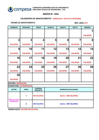 COMPANHIA PERNAMBUCANA DE SANEAMENTO
DIRETORIA TÉCNICA DE ENGENHARIA – DTE
ANEXO III - SAA
REGIME DE ABASTECIMENTO:
DOMINGO SEGUNDA TERÇA QUARTA QUINTA SEXTA SÁBADO
1
COLAPSO
2 3 4 5 6 7 8
COLAPSO COLAPSO COLAPSO COLAPSO COLAPSO COLAPSO COLAPSO
9 10 11 12 13 14 15
COLAPSO COLAPSO COLAPSO COLAPSO COLAPSO COLAPSO COLAPSO
16 17 18 19 20 21 22
COLAPSO COLAPSO COLAPSO COLAPSO COLAPSO COLAPSO COLAPSO
23 24 25 26 27 28 29
COLAPSO COLAPSO COLAPSO COLAPSO COLAPSO COLAPSO COLAPSO
30
COLAPSO
SETOR ÁREA BAIRROS/LOCALIDADES
1 EM COLAPSO. Centro - EM COLAPSO.
2 EM COLAPSO. Centro - EM COLAPSO.
CALENDÁRIO DE ABASTECIMENTO - MANDAÇAIA - GNR ALTO CAPIBARIBE
MÊS: ABRIL/2017
SISTEMA: MANDAÇAIA
SUBSISTEMA: EE MANDAÇAIA
HORÁRIO
PREVISTO
1
RESERVATÓRIO
MANDAÇAIA
OBSERVAÇÃO: SISTEMA EM COLAPSO
 