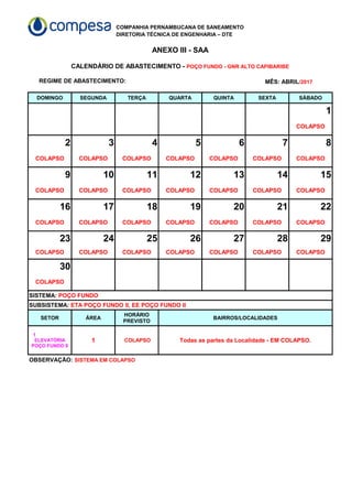 COMPANHIA PERNAMBUCANA DE SANEAMENTO
DIRETORIA TÉCNICA DE ENGENHARIA – DTE
ANEXO III - SAA
REGIME DE ABASTECIMENTO:
DOMINGO SEGUNDA TERÇA QUARTA QUINTA SEXTA SÁBADO
1
COLAPSO
2 3 4 5 6 7 8
COLAPSO COLAPSO COLAPSO COLAPSO COLAPSO COLAPSO COLAPSO
9 10 11 12 13 14 15
COLAPSO COLAPSO COLAPSO COLAPSO COLAPSO COLAPSO COLAPSO
16 17 18 19 20 21 22
COLAPSO COLAPSO COLAPSO COLAPSO COLAPSO COLAPSO COLAPSO
23 24 25 26 27 28 29
COLAPSO COLAPSO COLAPSO COLAPSO COLAPSO COLAPSO COLAPSO
30
COLAPSO
SETOR ÁREA BAIRROS/LOCALIDADES
1 COLAPSO Todas as partes da Localidade - EM COLAPSO.
CALENDÁRIO DE ABASTECIMENTO - POÇO FUNDO - GNR ALTO CAPIBARIBE
MÊS: ABRIL/2017
SISTEMA: POÇO FUNDO
SUBSISTEMA: ETA POÇO FUNDO II, EE POÇO FUNDO II
HORÁRIO
PREVISTO
1
ELEVATÓRIA
POÇO FUNDO II
OBSERVAÇÃO: SISTEMA EM COLAPSO
 