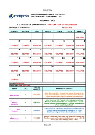 TORITAMA
Página 13
COMPANHIA PERNAMBUCANA DE SANEAMENTO
DIRETORIA TÉCNICA DE ENGENHARIA – DTE
ANEXO III - SAA
REGIME DE ABASTECIMENTO: Mês Abril 2017
DOMINGO SEGUNDA TERÇA QUARTA QUINTA SEXTA SÁBADO
1
COLAPSO
2 3 4 5 6 7 8
COLAPSO COLAPSO COLAPSO COLAPSO COLAPSO COLAPSO COLAPSO
9 10 11 12 13 14 15
COLAPSO COLAPSO COLAPSO COLAPSO COLAPSO COLAPSO COLAPSO
16 17 18 19 20 21 22
COLAPSO COLAPSO COLAPSO COLAPSO COLAPSO COLAPSO COLAPSO
23 24 25 26 27 28 29
COLAPSO COLAPSO COLAPSO COLAPSO COLAPSO COLAPSO COLAPSO
30
COLAPSO
SETOR ÁREA BAIRROS/LOCALIDADES
1 COLAPSO
2 COLAPSO
3 COLAPSO
4 COLAPSO
CALENDÁRIO DE ABASTECIMENTO - TORITAMA - GNR- ALTO CAPIBARIBE
SISTEMA: JUCAZINHO
SUBSISTEMA: SAA TORITAMA
HORÁRIO
PREVISTO
4
RAP Toritama
Setor Comercial 205 - Centro (Parte baixa), abrangendo as
ruas : José Celestino, Comércio, Euzébio Soares, Joaquim
Tabosa, Vila Areial e Canaã (Parte baixa).(Colapso Total)
3
Adutora
Jucazinho
Setor Comercial 305: Fazenda Velha e Loteamento Novo
Alvorecer, Centro (Parte alta), nas ruas proximas a Escola
Estelita Timóteo, rua Adalgisa Moura, Manoel Borba e Canaã
(Parte alta).(Colapso Total)
2 RAP
Toritama
Setor Comercial 215 : Cohab, Loteamento Nova Betel, Nova
Toritama, nas proximidades da Subestação da Celpe,
Matadouro antigo e Buraco Quente. (Colapso Total)
1
RAP Toritama
Setores Comerciais 235 (Parque das Feiras, Lot Planalto, Lot.
Boa Esperança, Lot Independente, Matadouro novo) e 245 (El
Shadai, Lot. Deus é Fiel).(Colapso Total)
 
