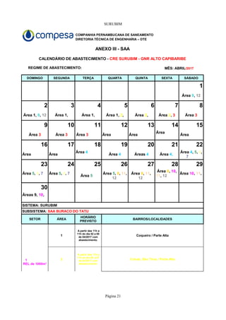 SURUBIM
Página 21
COMPANHIA PERNAMBUCANA DE SANEAMENTO
DIRETORIA TÉCNICA DE ENGENHARIA – DTE
ANEXO III - SAA
REGIME DE ABASTECIMENTO:
DOMINGO SEGUNDA TERÇA QUARTA QUINTA SEXTA SÁBADO
1
2 3 4 5 6 7 8
Área 1, Área 1,
9 10 11 12 13 14 15
Área Área Área
16 17 18 19 20 21 22
Área Área
23 24 25 26 27 28 29
30
SISTEMA: SURUBIM
SETOR ÁREA BAIRROS/LOCALIDADES
1 Coqueiro / Parte Alta
2 Cohab, São Tirso / Parte Alta
CALENDÁRIO DE ABASTECIMENTO - CRE SURUBIM - GNR ALTO CAPIBARIBE
MÊS: ABRIL/2017
Área 9, 12
Área 1, 9, 12 Área 1, 2, Área 2, Área 2, 3 Área 3
Área 3 Área 3 Área 3
Área
Área 4
Área 4 Áreas 4 Área 4,
Área 4, 5, 6,
7
Área 5, 6, 7 Área 5, 6, 7
Área 5
Área 5, 8, 11,
12
Área 8, 11,
12
Área 8, 10,
11, 12
Área 10, 11,
Áreas 9, 10,
SUBSISTEMA: SAA BURACO DO TATU
HORÁRIO
PREVISTO
1
REL de 1000m³
A partir das 11h a
11h do dia 02 a 05
de 04/2017 com
abastecimento.
A partir das 11h a
11h do dia 05 a 07
de 04/2017 com
abastecimento.
 