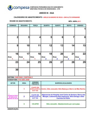 COMPANHIA PERNAMBUCANA DE SANEAMENTO
DIRETORIA TÉCNICA DE ENGENHARIA – DTE
ANEXO III - SAA
REGIME DE ABASTECIMENTO:
DOMINGO SEGUNDA TERÇA QUARTA QUINTA SEXTA SÁBADO
1
2 3 4 5 6 7 8
9 10 11 12 13 14 15
16 17 18 19 20 21 22
23 24 25 26 27 28 29
30
SETOR ÁREA BAIRROS/LOCALIDADES
1 Centro; Sítio Jaracatiá; Sítio Balança e Bairro da Mãe Rainha.
2
3 COLAPSO Sítio Jaracatiá - Abastecimento por carro-pipa.
OBSERVAÇÃO:
CALENDÁRIO DE ABASTECIMENTO - BREJO DA MADRE DE DEUS - GNR ALTO CAPIBARIBE
MÊS: ABRIL/2017
Área
1
Área
1
Área
1
Área
2
Área
2
Área
2
Área
2
SISTEMA: SANTANA I, SANTANA II
SUBSISTEMA: ETA SÃO JOSÉ
HORÁRIO
PREVISTO
1
RESERVATÓRIO
DE BREJO DA
MADRE DE DEUS
A partir das
8:00 às 8:00 hrs
do 4° dia
A partir das
8:00 às 8:00 hrs
do 5° dia
Adjacencias do Hospital José Carlos de Santana; Bairro dos
Marajás; Loteamento Boa esperança; Sítio Estrago e Sítio
Cacimba do Pedro.
 